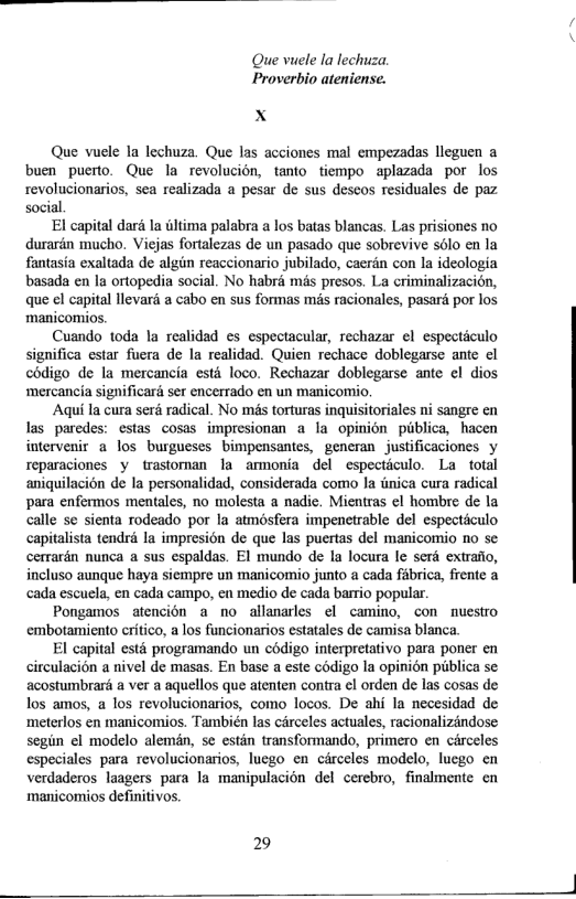 Que vuele la lechuza. Proverbio ateniense.  X  Que vuele la lechuza. Que las acciones mal empezadas lleguen a buen puerto. Que la revolucién, tanto tiempo aplazada por los revolucionarios, sea realizada a pesar de sus descos residuales de paz social  El capital dard la iltima palabra a los batas blancas. Las prisiones no durarin mucho. Viejas fortalezas de un pasado que sobrevive s6lo en la fantasia exaltada de algin reaccionario jubilado, caerdn con la ideologia basada en la ortopedia social. No habra mis presos. La criminalizacion, que el capital levari a cabo en sus formas més racionales, pasari por los manicomios.  Cuando toda la realidad es espectacular, rechazar el especticulo significa estar fuera de la realidad. Quien rechace doblegarse ante el codigo de la mercancia esté loco. Rechazar doblegarse ante el dios ‘mercancia significaré ser encerrado en un manicomio.  Aqui Ia cura serd radical. No mis torturas inquisitoriales ni sangre en las paredes: estas cosas impresionan a la opinion piblica, hacen intervenir a los burgueses bimpensantes, generan justificaciones y reparaciones y trastoman la armonia del especticulo. La total aniquilacién de la personalidad, considerada como la inica cura radical para enfermos mentales, no molesta a nadie. Mientras el hombre de la calle se sienta rodeado por la atmosfera impenetrable del especticulo capitalista tendri la impresion de que las puertas del manicomio no se cerrarén nunca a sus espaldas. EI mundo de la locura le serd extrafio, incluso aunque haya siempre un manicomio junto a cada fabrica, frente a cada escuela, en cada campo, en medio de cada barrio popular.  Pongamos atencion a no allanarles el camino, con nuestro embotamiento critico, a los funcionarios estatales de camisa blanca  El capital esté programando un codigo interpretativo para poner en circulacin a nivel de masas. En base a este codigo la opinién publica se acostumbraré a ver a aquellos que atenten contra cl orden de las cosas de los amos, a los revolucionarios, como locos. De ahi la necesidad de ‘meterlos en manicomios. También las carceles actuales, racionalizindose segin el modelo alemin, se estin transformando, primero en circeles especiales para revolucionarios, luego en circeles modelo, luego en verdaderos laagers para la manipulacion del cerebro, finalmente cn maicomios definitivos.  29  